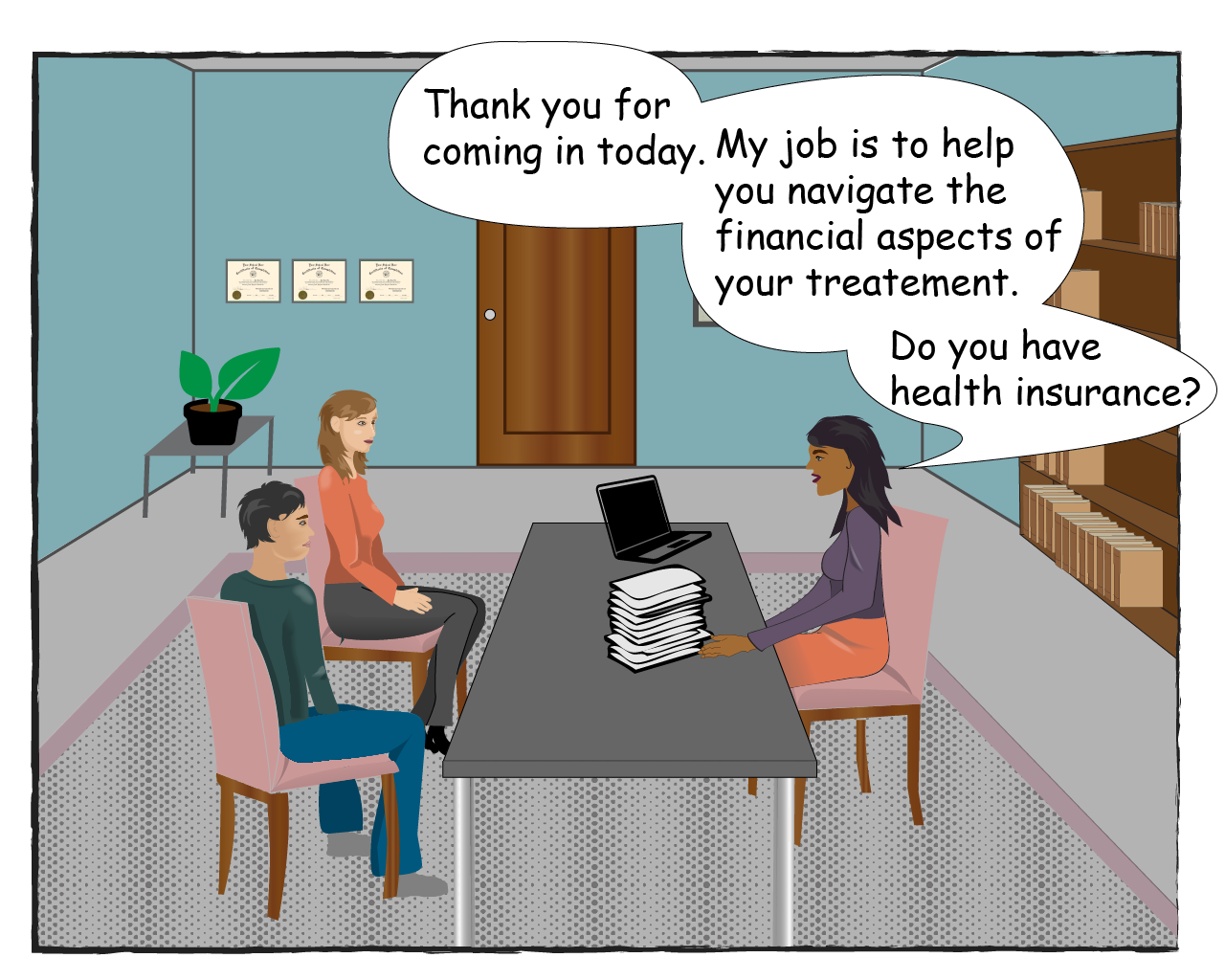 The Counselor says: Thank you for coming in today. My job is to help you navigate the financial aspects of your treatment. Do you have health insurance?