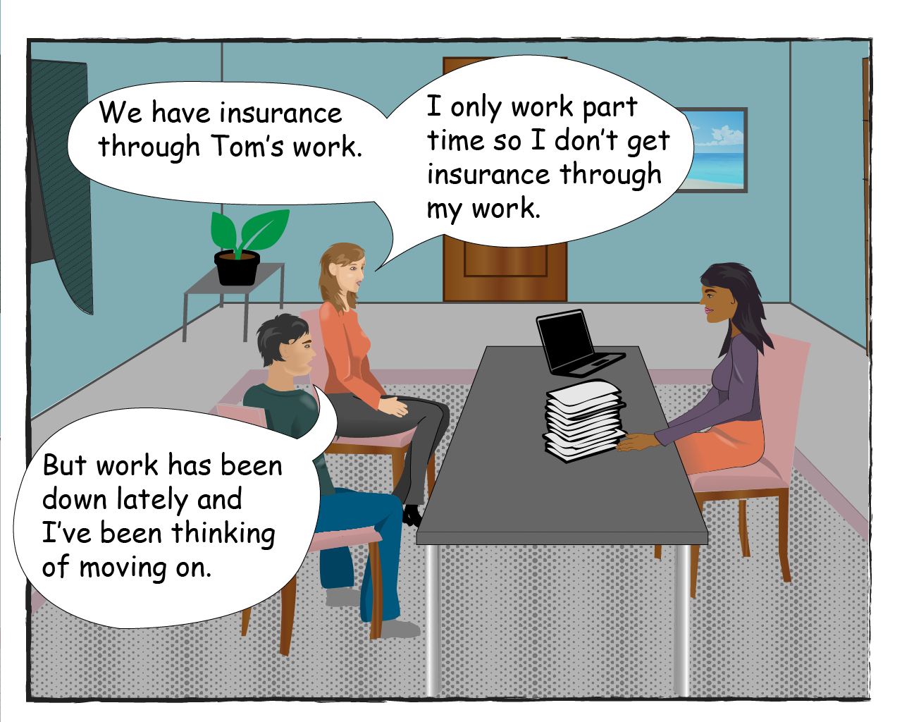 Karina says: We have insurance through Tom's work. I only work part time so I don't get insurance through my work. Tom says: But work has been down lately and I've been thinking of moving on.