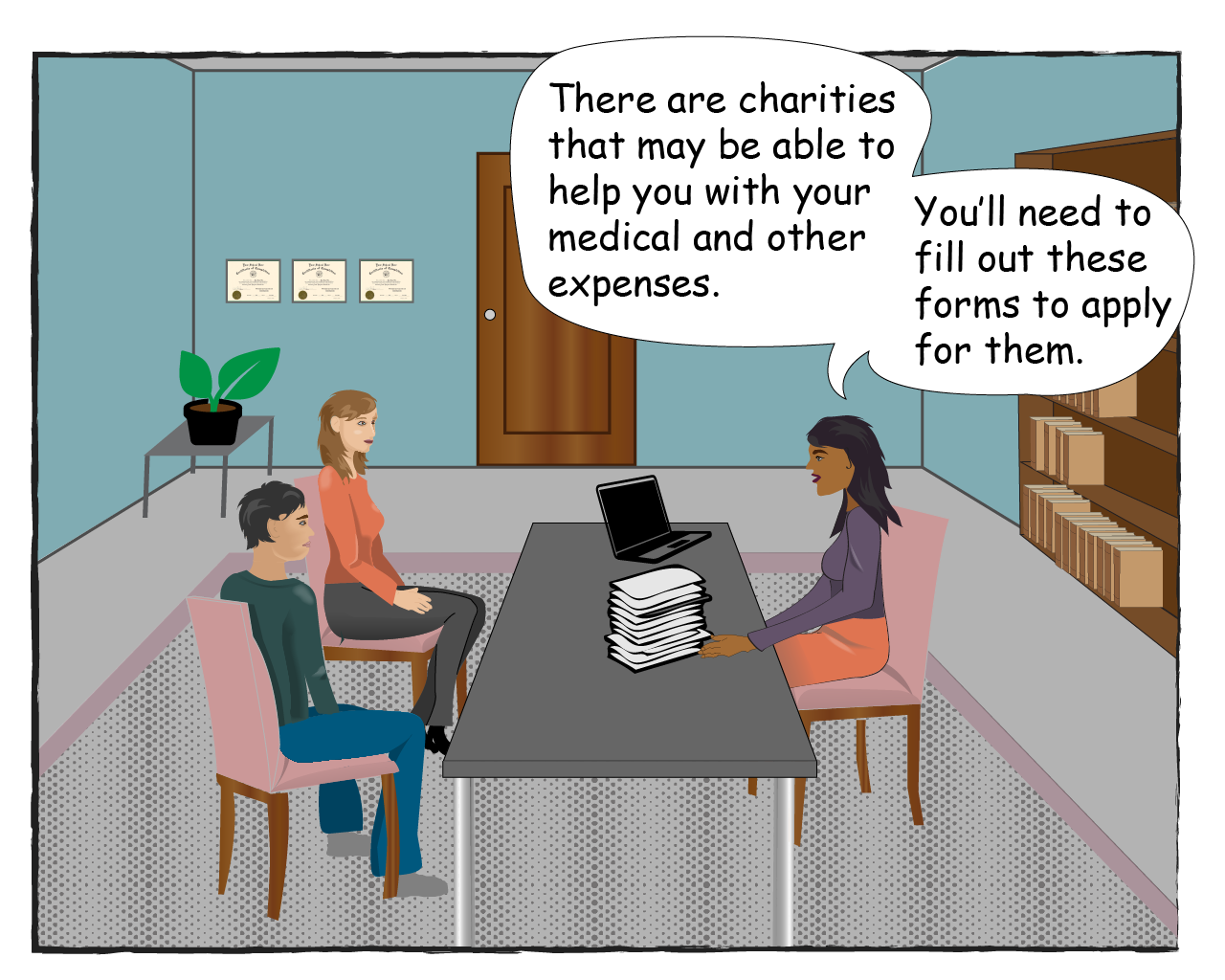 The Counselor says: There are charities that my be able to help you with your medical and other expenses. You'll need to fill out these forms to apply for them.