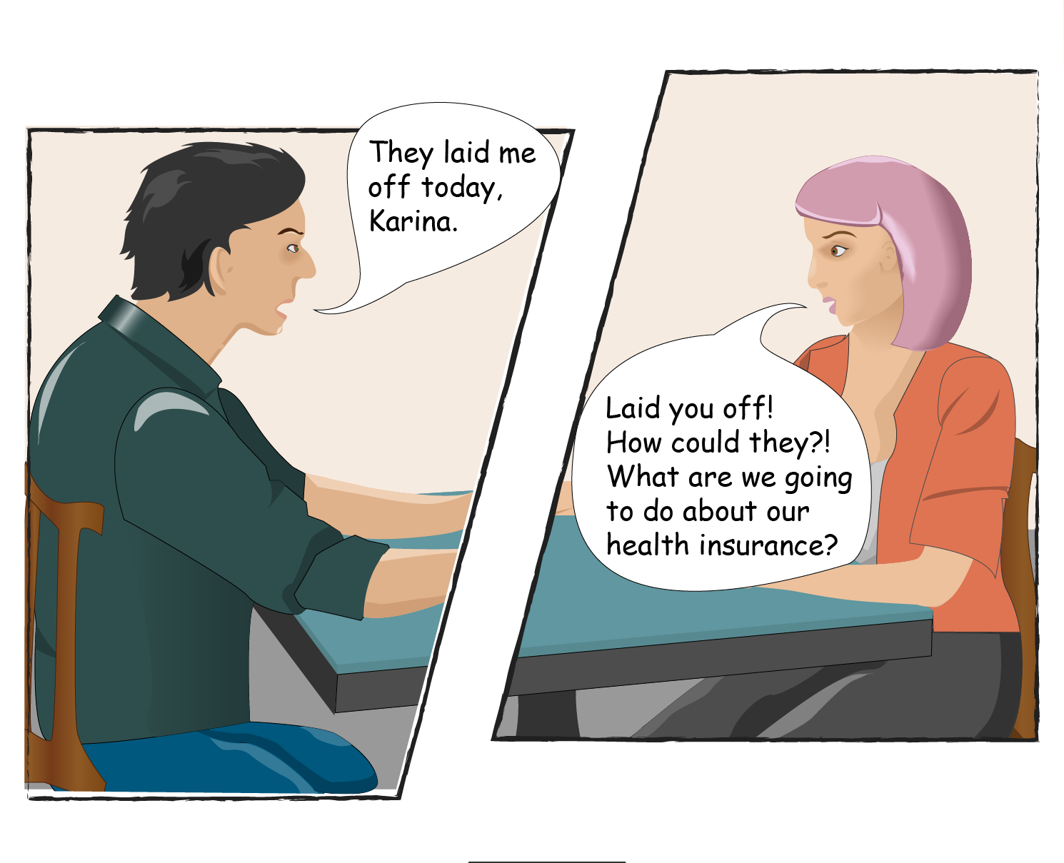 Tom says: They laid me off today, Karina. Karina says: Laid you off! HOw could they?! What are we going to do about our health insurance?